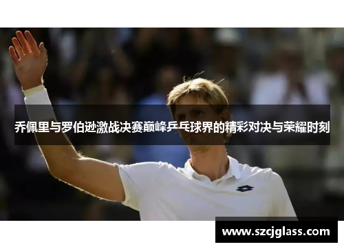 乔佩里与罗伯逊激战决赛巅峰乒乓球界的精彩对决与荣耀时刻