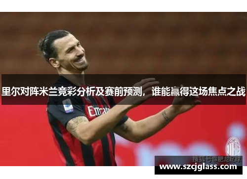 里尔对阵米兰竞彩分析及赛前预测，谁能赢得这场焦点之战