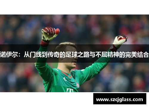 诺伊尔：从门线到传奇的足球之路与不屈精神的完美结合